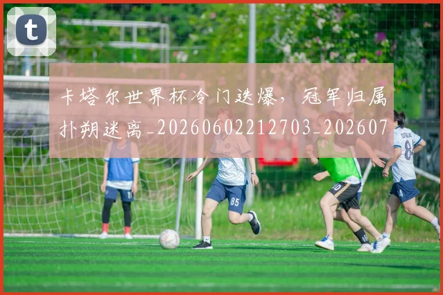 卡塔尔世界杯冷门迭爆,冠军归属扑朔迷离_20260602212703_20260704174551