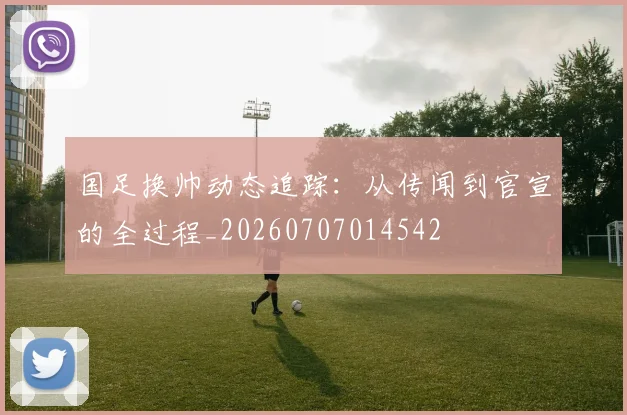 国足换帅动态追踪：从传闻到官宣的全过程_20260707014542