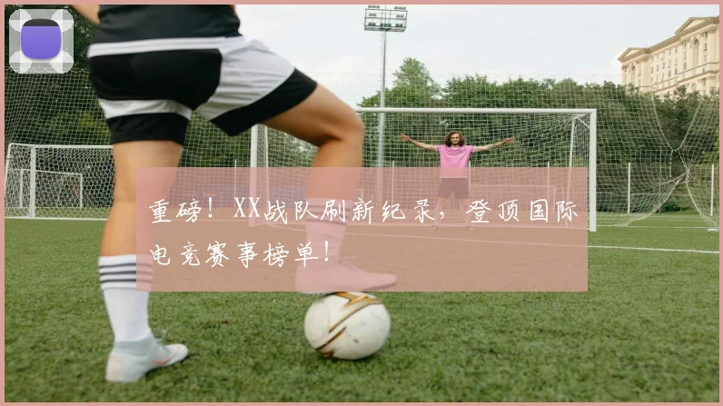 重磅!XX战队刷新纪录,登顶国际电竞赛事榜单!