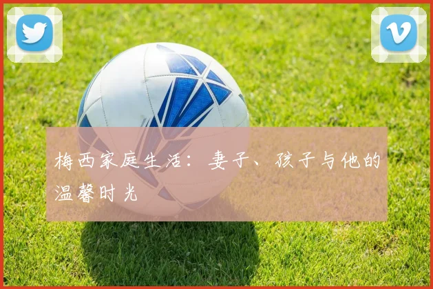 梅西家庭生活:妻子、孩子与他的温馨时光