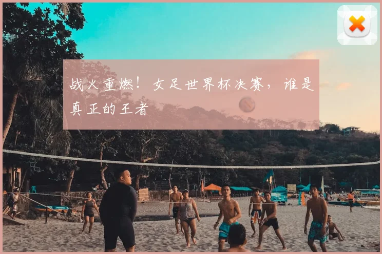 战火重燃！女足世界杯决赛，谁是真正的王者