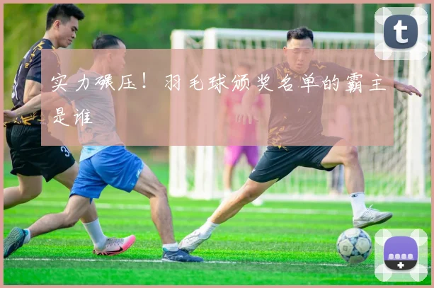 实力碾压！羽毛球颁奖名单的霸主是谁