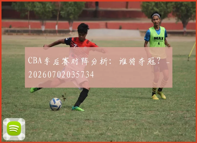 CBA季后赛对阵分析：谁将夺冠？_20260702035734