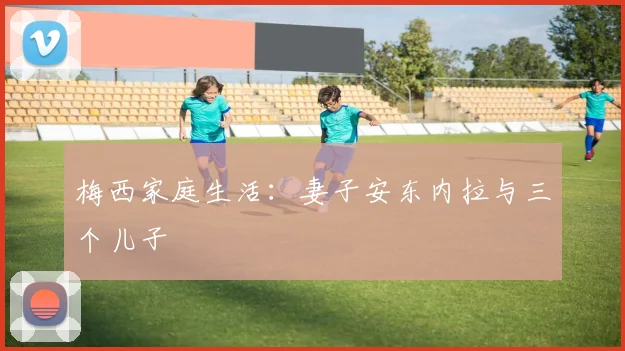 梅西家庭生活：妻子安东内拉与三个儿子