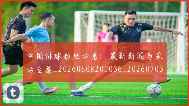 中国排球粉丝必看:最新新闻与采访合集_20260608201036_20260703205131