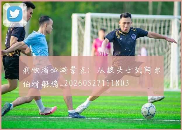 利物浦必游景点：从披头士到阿尔伯特船坞_20260527111803