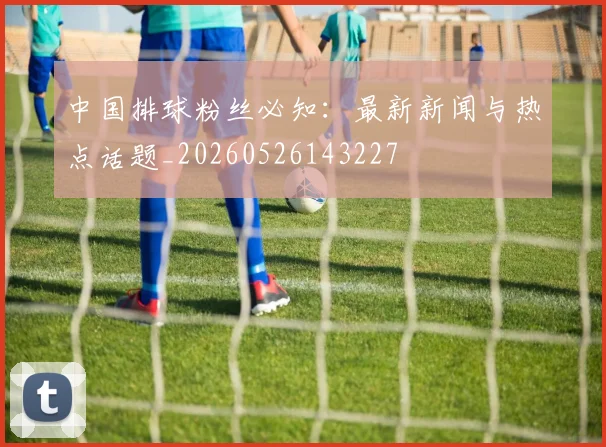 中国排球粉丝必知：最新新闻与热点话题_20260526143227