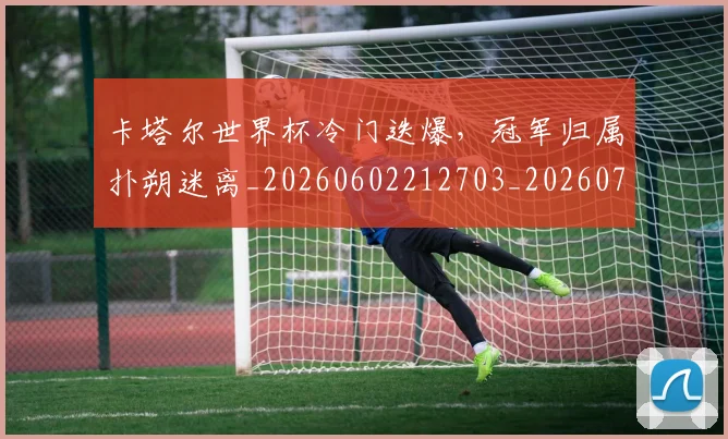 卡塔尔世界杯冷门迭爆,冠军归属扑朔迷离_20260602212703_20260704174551