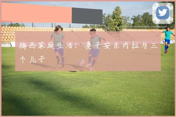 梅西家庭生活:妻子安东内拉与三个儿子