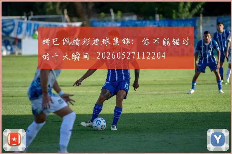 姆巴佩精彩进球集锦：你不能错过的十大瞬间_20260527112204