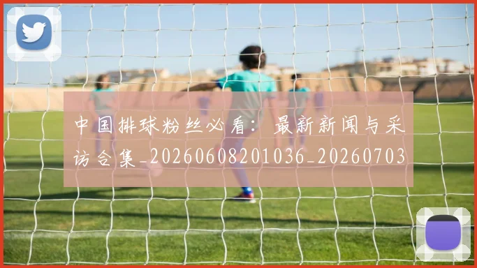 中国排球粉丝必看:最新新闻与采访合集_20260608201036_20260703205131