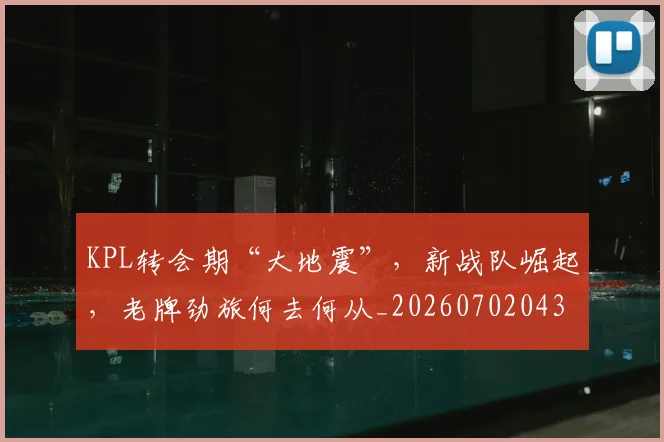 KPL转会期“大地震”,新战队崛起,老牌劲旅何去何从_20260702043946